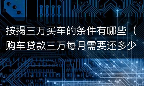 按揭三万买车的条件有哪些（购车贷款三万每月需要还多少）
