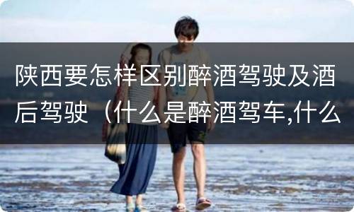 陕西要怎样区别醉酒驾驶及酒后驾驶（什么是醉酒驾车,什么是酒后驾车）