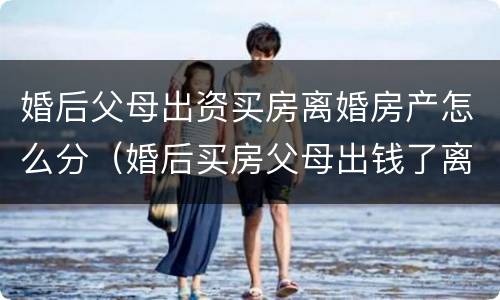婚后父母出资买房离婚房产怎么分（婚后买房父母出钱了离婚怎么分配）