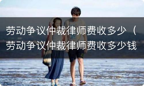 劳动争议仲裁律师费收多少（劳动争议仲裁律师费收多少钱）