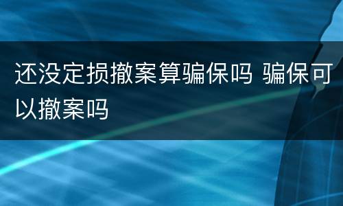 还没定损撤案算骗保吗 骗保可以撤案吗