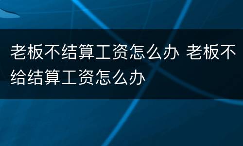 老板不结算工资怎么办 老板不给结算工资怎么办