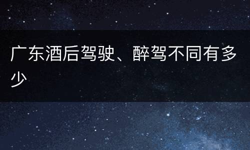 广东酒后驾驶、醉驾不同有多少