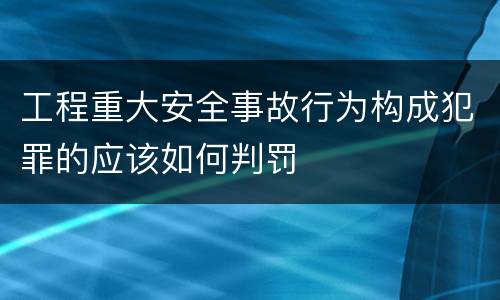 工程重大安全事故行为构成犯罪的应该如何判罚