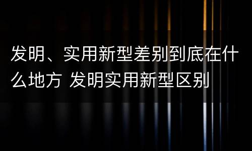 发明、实用新型差别到底在什么地方 发明实用新型区别