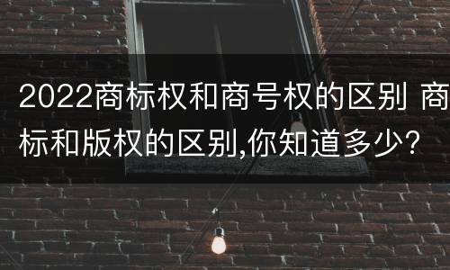 2022商标权和商号权的区别 商标和版权的区别,你知道多少?
