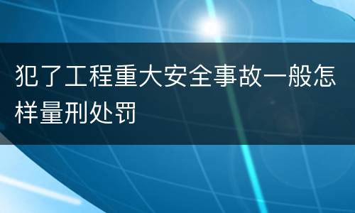 犯了工程重大安全事故一般怎样量刑处罚