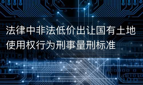 法律中非法低价出让国有土地使用权行为刑事量刑标准