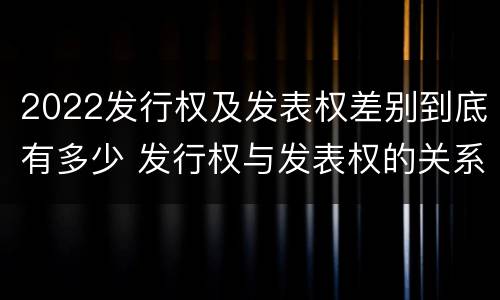 2022发行权及发表权差别到底有多少 发行权与发表权的关系