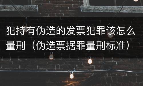 犯持有伪造的发票犯罪该怎么量刑（伪造票据罪量刑标准）