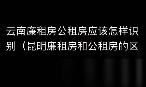 云南廉租房公租房应该怎样识别（昆明廉租房和公租房的区别）