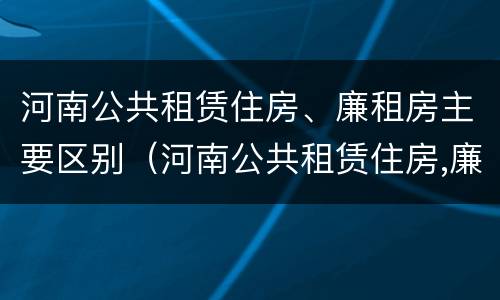 河南公共租赁住房、廉租房主要区别（河南公共租赁住房,廉租房主要区别在哪）