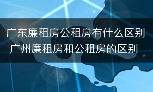 广东廉租房公租房有什么区别 广州廉租房和公租房的区别