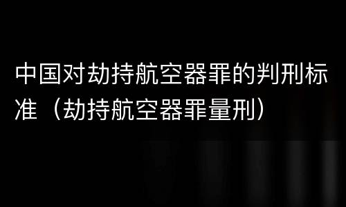 中国对劫持航空器罪的判刑标准（劫持航空器罪量刑）
