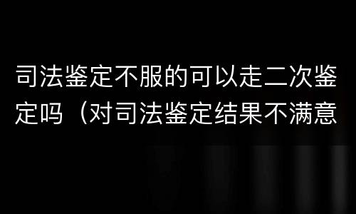 司法鉴定不服的可以走二次鉴定吗（对司法鉴定结果不满意可以二次鉴定吗）