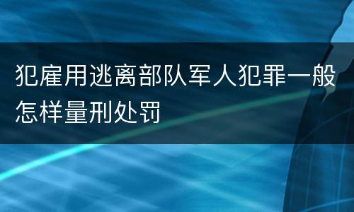 犯雇用逃离部队军人犯罪一般怎样量刑处罚