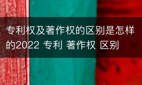 专利权及著作权的区别是怎样的2022 专利 著作权 区别
