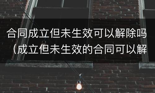 合同成立但未生效可以解除吗（成立但未生效的合同可以解除吗）