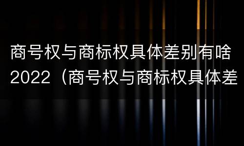 商号权与商标权具体差别有啥2022（商号权与商标权具体差别有啥2022年的）