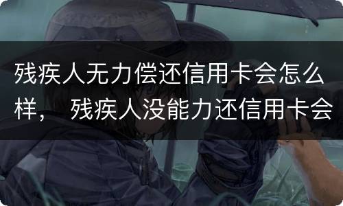 残疾人无力偿还信用卡会怎么样， 残疾人没能力还信用卡会怎么样