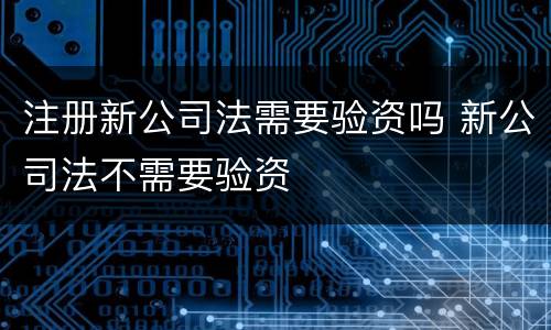 注册新公司法需要验资吗 新公司法不需要验资