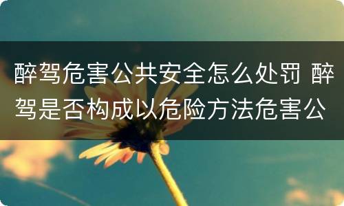 醉驾危害公共安全怎么处罚 醉驾是否构成以危险方法危害公共安全罪