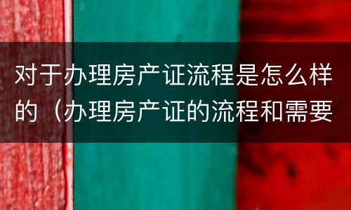 对于办理房产证流程是怎么样的（办理房产证的流程和需要的材料是什么?）