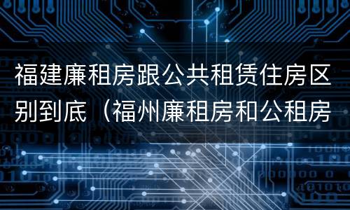 福建廉租房跟公共租赁住房区别到底（福州廉租房和公租房）
