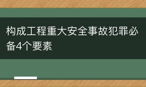 构成工程重大安全事故犯罪必备4个要素