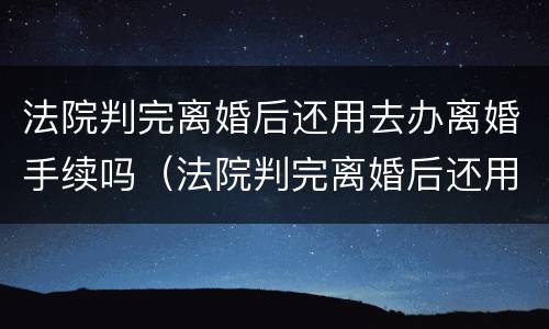 法院判完离婚后还用去办离婚手续吗（法院判完离婚后还用去办离婚手续吗多少钱）