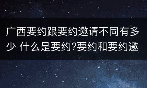 广西要约跟要约邀请不同有多少 什么是要约?要约和要约邀请有何区别