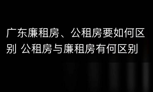 广东廉租房、公租房要如何区别 公租房与廉租房有何区别