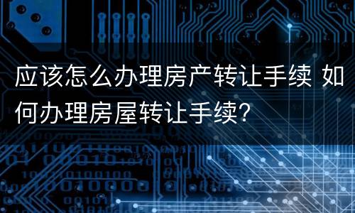 应该怎么办理房产转让手续 如何办理房屋转让手续?
