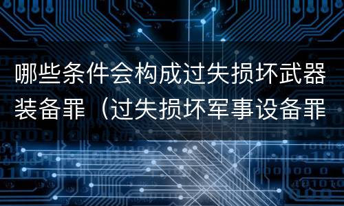 哪些条件会构成过失损坏武器装备罪（过失损坏军事设备罪）