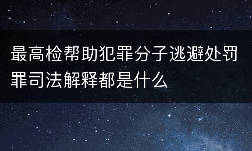 最高检帮助犯罪分子逃避处罚罪司法解释都是什么