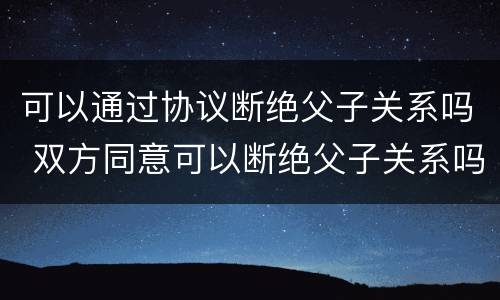 可以通过协议断绝父子关系吗 双方同意可以断绝父子关系吗