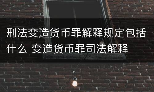 刑法变造货币罪解释规定包括什么 变造货币罪司法解释