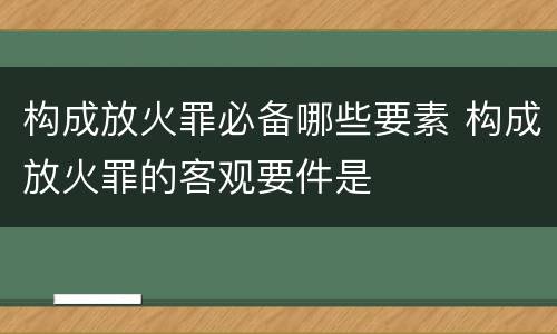 构成放火罪必备哪些要素 构成放火罪的客观要件是