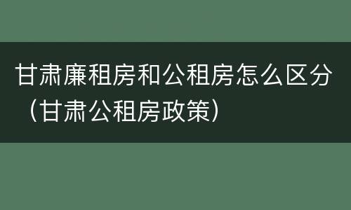 甘肃廉租房和公租房怎么区分（甘肃公租房政策）