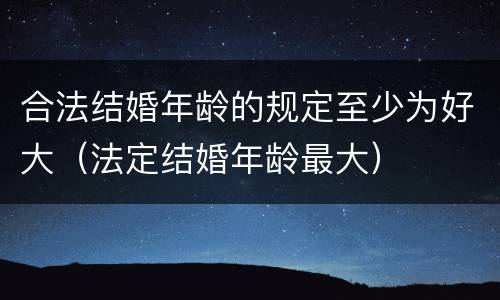 合法结婚年龄的规定至少为好大（法定结婚年龄最大）