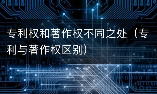专利权和著作权不同之处（专利与著作权区别）