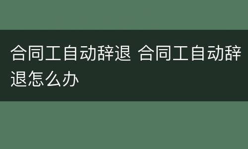 合同工自动辞退 合同工自动辞退怎么办