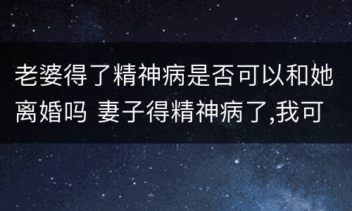 老婆得了精神病是否可以和她离婚吗 妻子得精神病了,我可以和她离婚吗