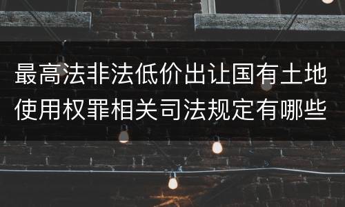 最高法非法低价出让国有土地使用权罪相关司法规定有哪些内容