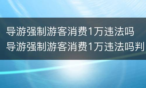 导游强制游客消费1万违法吗 导游强制游客消费1万违法吗判几年