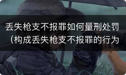 丢失枪支不报罪如何量刑处罚（构成丢失枪支不报罪的行为）