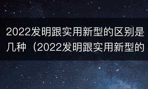 2022发明跟实用新型的区别是几种（2022发明跟实用新型的区别是几种形式）