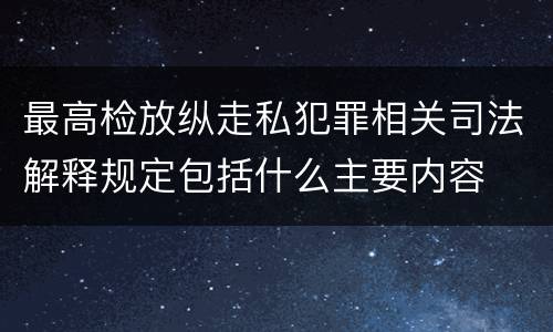 最高检放纵走私犯罪相关司法解释规定包括什么主要内容