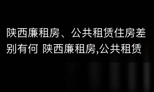 陕西廉租房、公共租赁住房差别有何 陕西廉租房,公共租赁住房差别有何规定