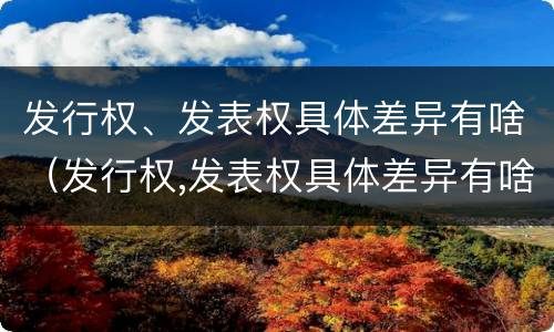 发行权、发表权具体差异有啥（发行权,发表权具体差异有啥规定）